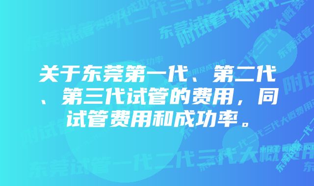 关于东莞第一代、第二代、第三代试管的费用，同试管费用和成功率。