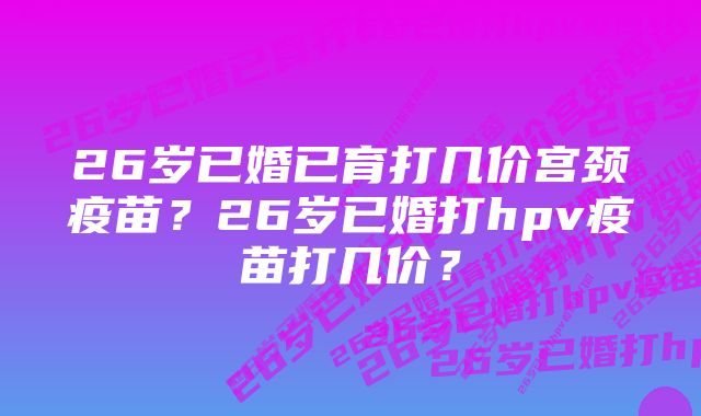 26岁已婚已育打几价宫颈疫苗？26岁已婚打hpv疫苗打几价？