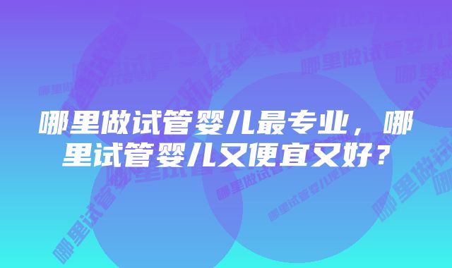 哪里做试管婴儿最专业，哪里试管婴儿又便宜又好？