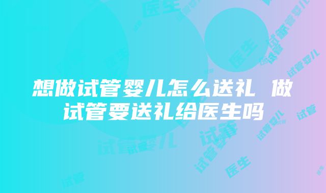 想做试管婴儿怎么送礼 做试管要送礼给医生吗