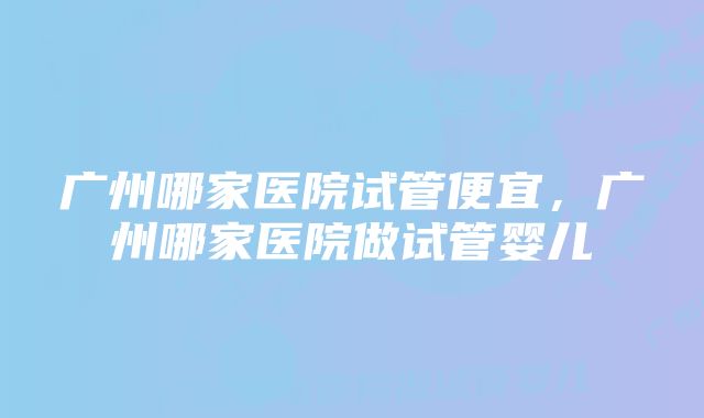 广州哪家医院试管便宜，广州哪家医院做试管婴儿