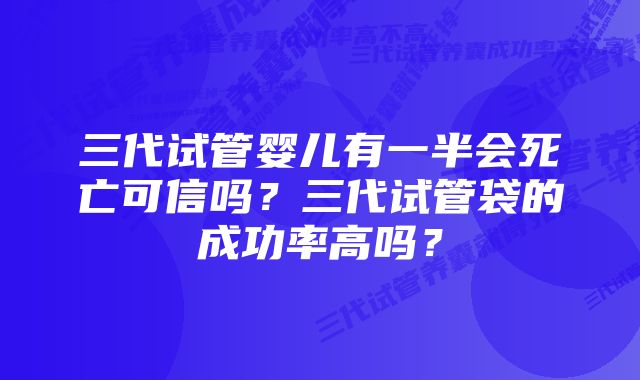 三代试管婴儿有一半会死亡可信吗？三代试管袋的成功率高吗？