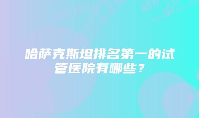 哈萨克斯坦排名第一的试管医院有哪些？