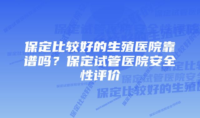 保定比较好的生殖医院靠谱吗？保定试管医院安全性评价