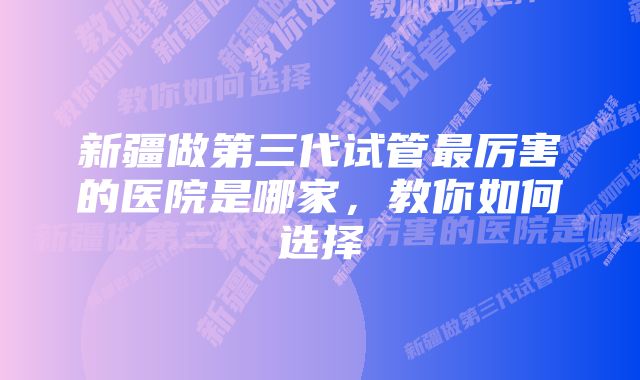 新疆做第三代试管最厉害的医院是哪家，教你如何选择