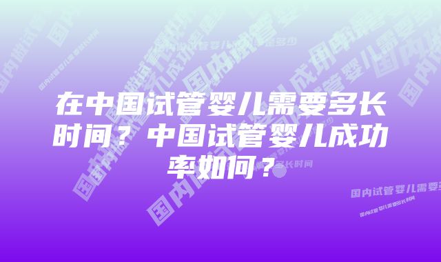 在中国试管婴儿需要多长时间？中国试管婴儿成功率如何？