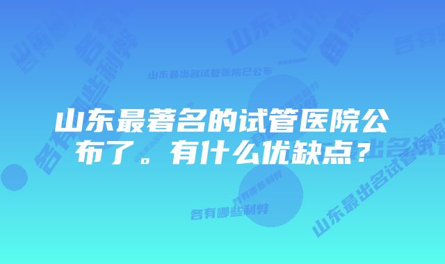 山东最著名的试管医院公布了。有什么优缺点？