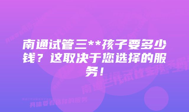 南通试管三**孩子要多少钱？这取决于您选择的服务！