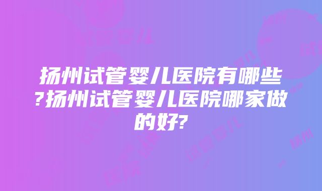 扬州试管婴儿医院有哪些?扬州试管婴儿医院哪家做的好?