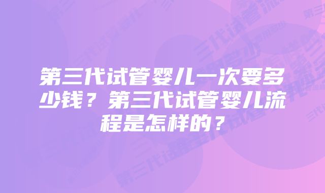 第三代试管婴儿一次要多少钱？第三代试管婴儿流程是怎样的？