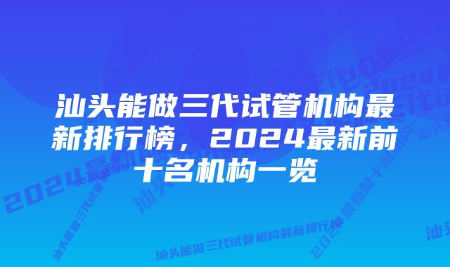 汕头能做三代试管机构最新排行榜，2024最新前十名机构一览