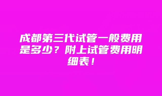 成都第三代试管一般费用是多少？附上试管费用明细表！