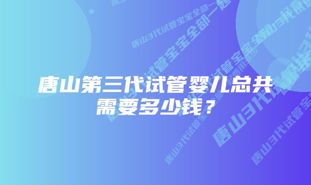 唐山第三代试管婴儿总共需要多少钱？