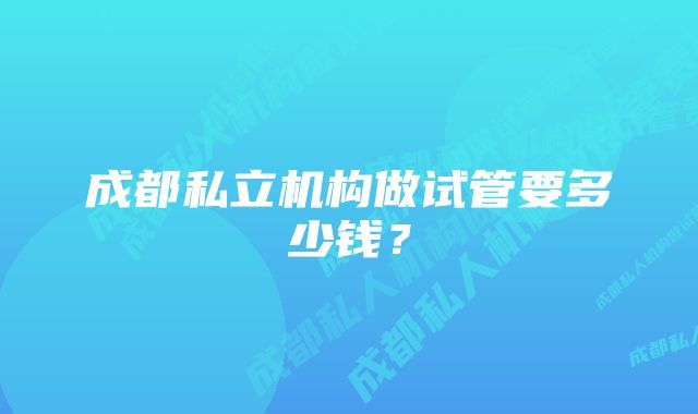 成都私立机构做试管要多少钱？