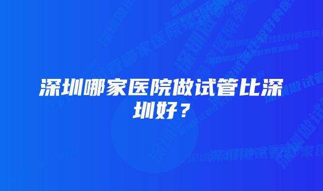 深圳哪家医院做试管比深圳好？