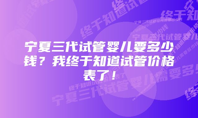 宁夏三代试管婴儿要多少钱？我终于知道试管价格表了！