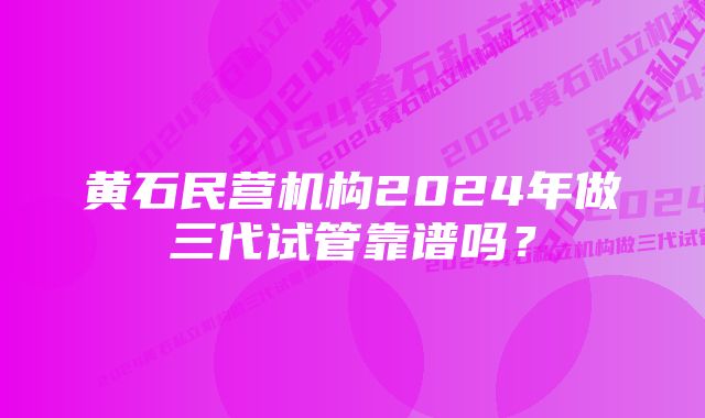 黄石民营机构2024年做三代试管靠谱吗？