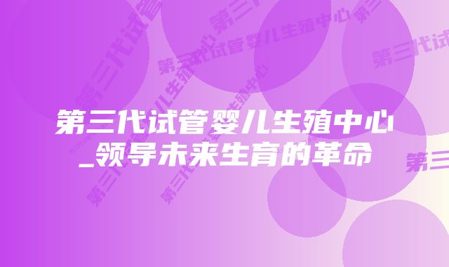 第三代试管婴儿生殖中心_领导未来生育的革命