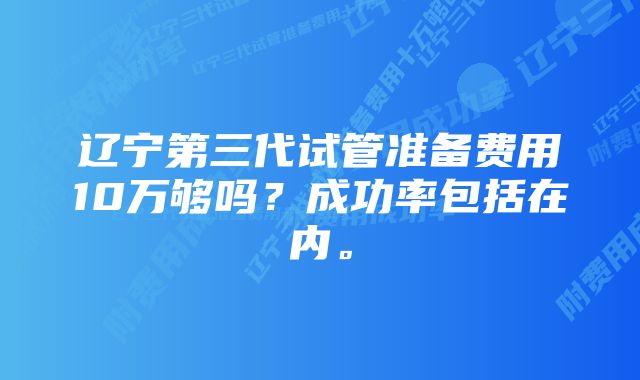 辽宁第三代试管准备费用10万够吗？成功率包括在内。