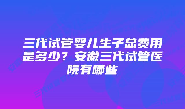 三代试管婴儿生子总费用是多少？安徽三代试管医院有哪些