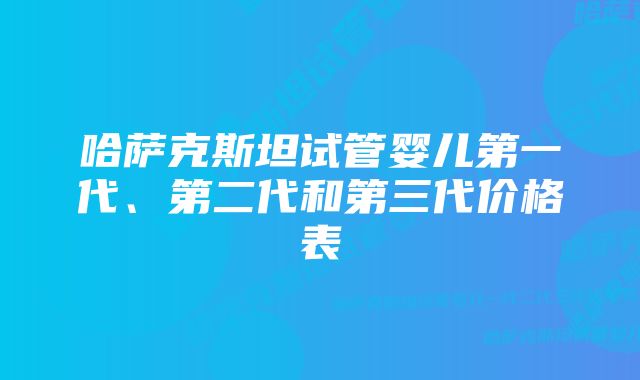 哈萨克斯坦试管婴儿第一代、第二代和第三代价格表