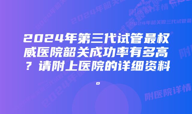 2024年第三代试管最权威医院韶关成功率有多高？请附上医院的详细资料。