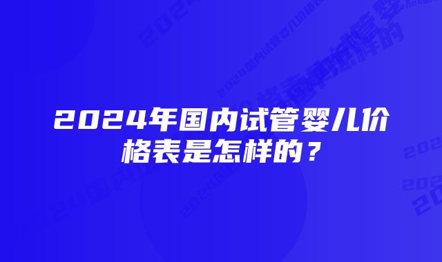 2024年国内试管婴儿价格表是怎样的？