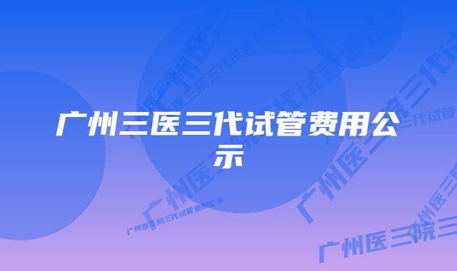 广州三医三代试管费用公示