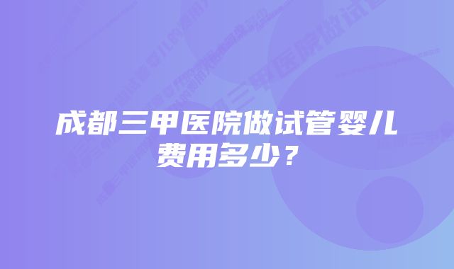 成都三甲医院做试管婴儿费用多少？