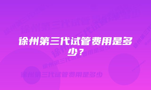 徐州第三代试管费用是多少？