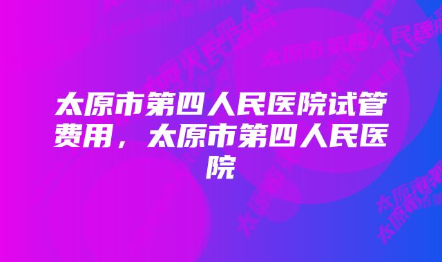 太原市第四人民医院试管费用，太原市第四人民医院