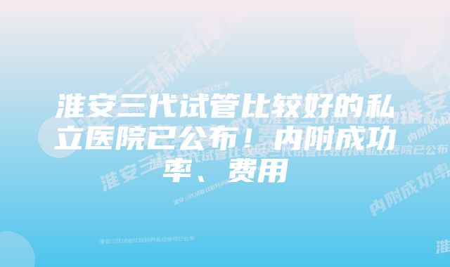 淮安三代试管比较好的私立医院已公布！内附成功率、费用