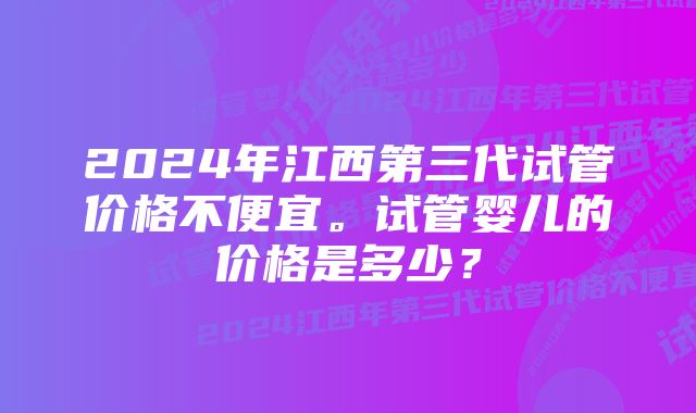 2024年江西第三代试管价格不便宜。试管婴儿的价格是多少？