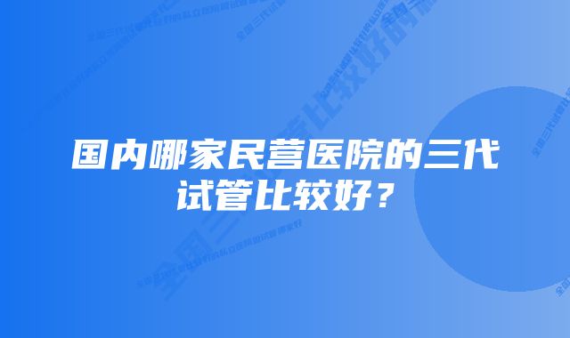 国内哪家民营医院的三代试管比较好？