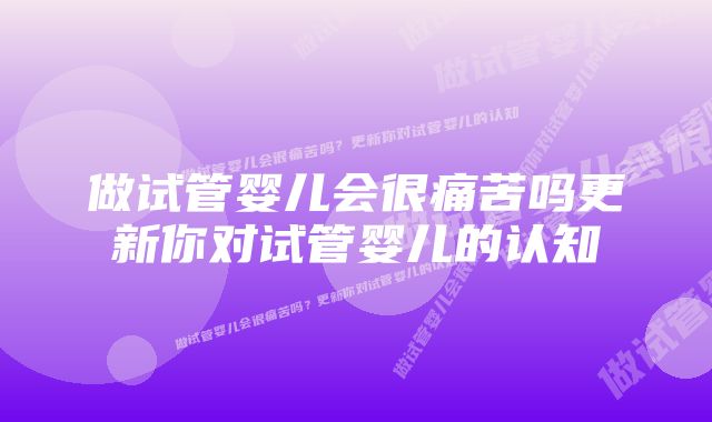 做试管婴儿会很痛苦吗更新你对试管婴儿的认知