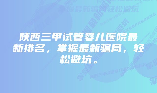 陕西三甲试管婴儿医院最新排名，掌握最新骗局，轻松避坑。