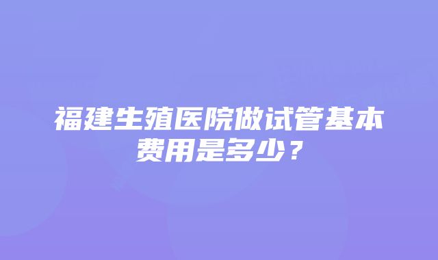 福建生殖医院做试管基本费用是多少？