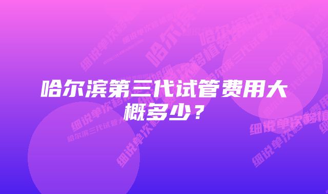 哈尔滨第三代试管费用大概多少？