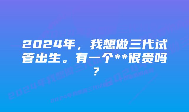 2024年，我想做三代试管出生。有一个**很贵吗？