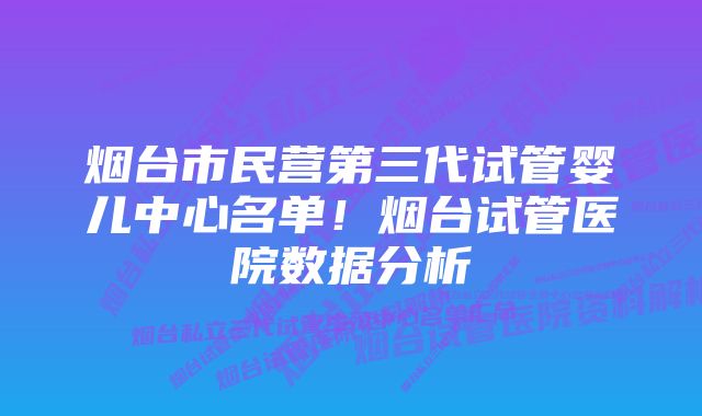 烟台市民营第三代试管婴儿中心名单！烟台试管医院数据分析