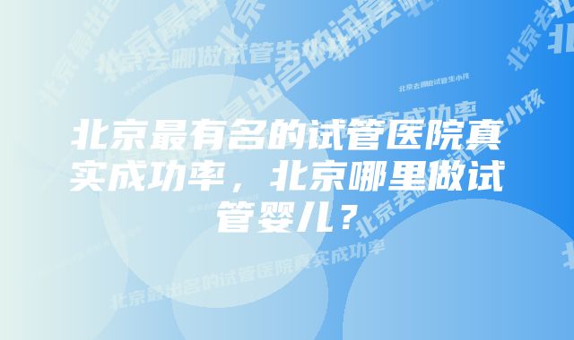 北京最有名的试管医院真实成功率，北京哪里做试管婴儿？