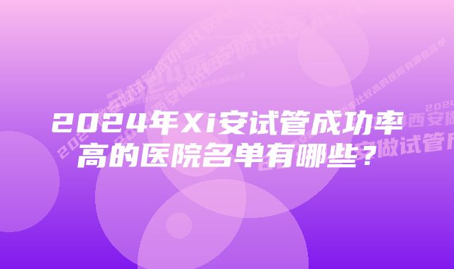 2024年Xi安试管成功率高的医院名单有哪些？