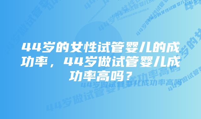 44岁的女性试管婴儿的成功率，44岁做试管婴儿成功率高吗？