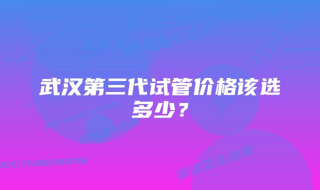 武汉第三代试管价格该选多少？