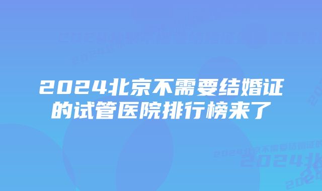 2024北京不需要结婚证的试管医院排行榜来了