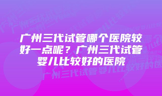 广州三代试管哪个医院较好一点呢？广州三代试管婴儿比较好的医院