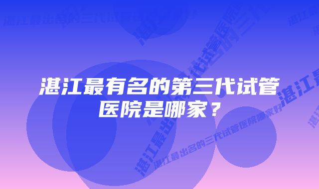 湛江最有名的第三代试管医院是哪家？