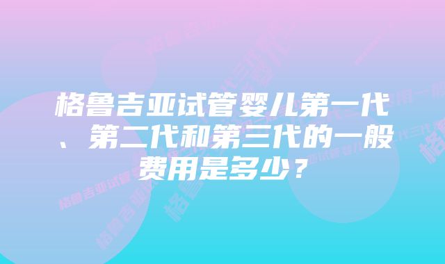 格鲁吉亚试管婴儿第一代、第二代和第三代的一般费用是多少？