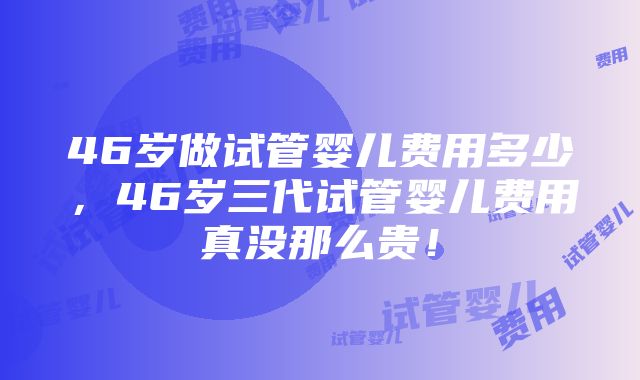 46岁做试管婴儿费用多少，46岁三代试管婴儿费用真没那么贵！