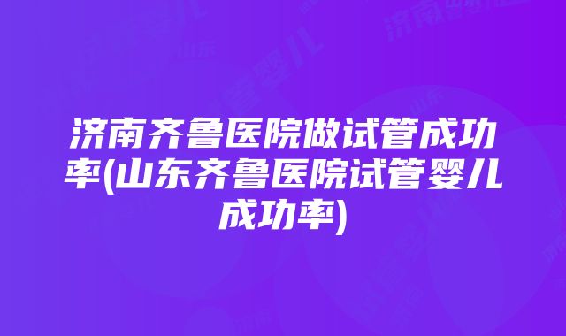 济南齐鲁医院做试管成功率(山东齐鲁医院试管婴儿成功率)